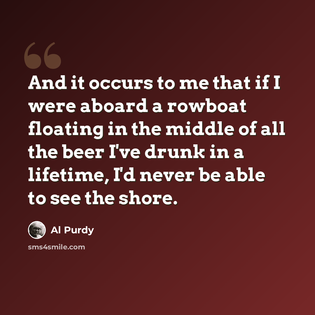 “And it occurs to me that if I were aboard a rowboat floating in the middle of all the beer I've drunk in a lifetime, I'd never be able to see the shore.” quote by Al Purdy