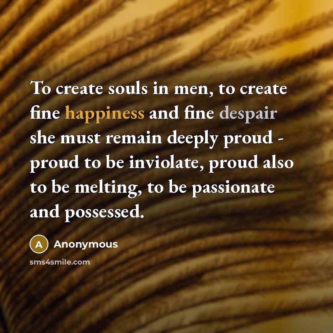 “To create souls in men, to create fine happiness and fine despair she must remain deeply proud - proud to be inviolate, proud also to be melting, to be passionate and possessed.” quote by Anonymous