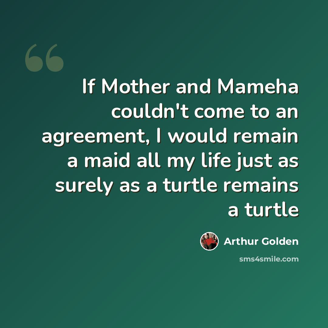“If Mother and Mameha couldn't come to an agreement, I would remain a maid all my life just as surely as a turtle remains a turtle” quote by Arthur Golden