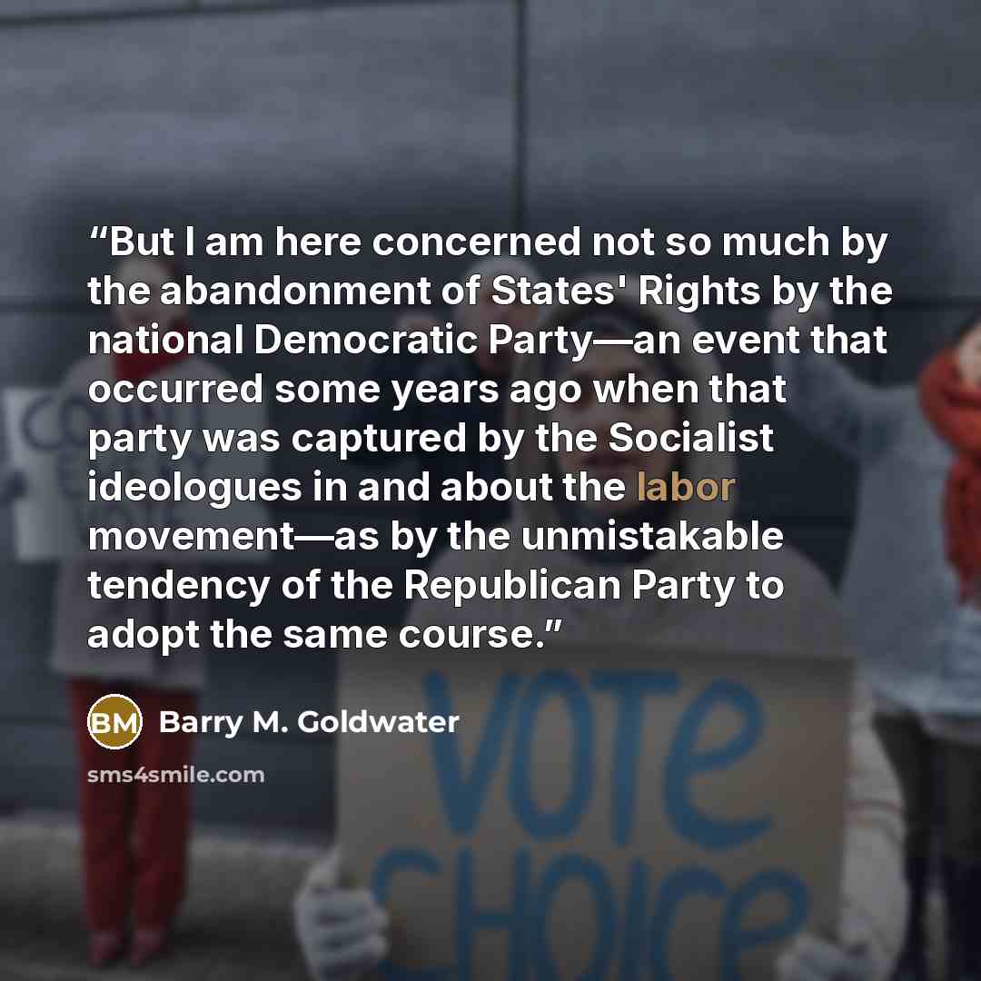 “But I am here concerned not so much by the abandonment of States' Rights by the national Democratic Party—an event that occurred some years ago when that party was captured by the Socialist ideologues in and about the labor movement—as by the unmistakable tendency of the Republican Party to adopt…” quote by Barry M. Goldwater