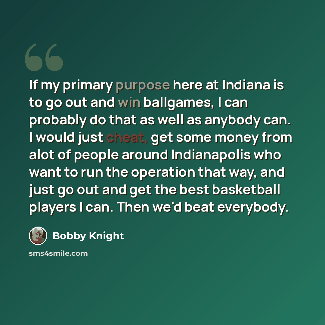 “If my primary purpose here at Indiana is to go out and win ballgames, I can probably do that as well as anybody can. I would just cheat, get some money from alot of people around Indianapolis who want to run the operation that way, and just go out and get the best basketball players I can. Then…” quote by Bobby Knight