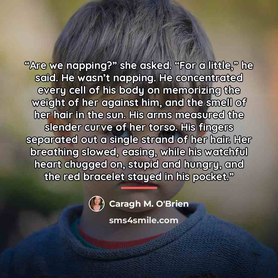 “Are we napping?” she asked. “For a little,” he said. He wasn’t napping. He concentrated every cell of his body on memorizing the weight of her against him, and the smell of her hair in the sun. His arms measured the slender curve of her torso. His fingers separated out a single strand of her hair…” quote by Caragh M. O'Brien