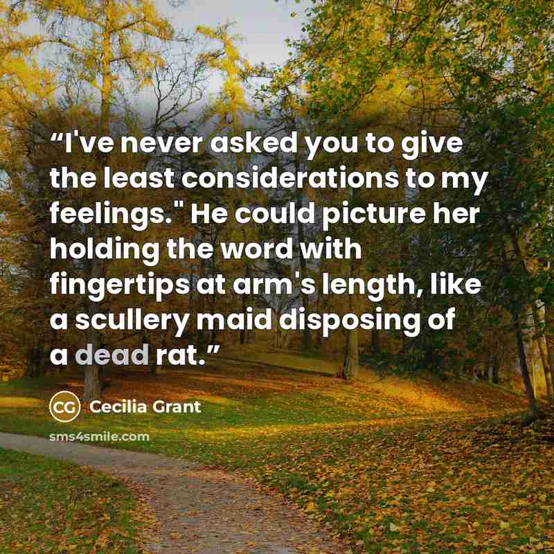 “I've never asked you to give the least considerations to my feelings." He could picture her holding the word with fingertips at arm's length, like a scullery maid disposing of a dead rat.” quote by Cecilia Grant
