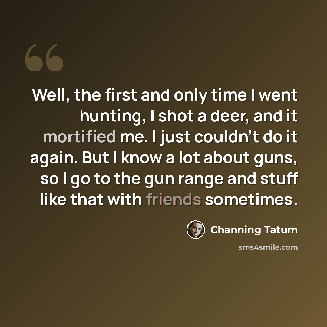 “Well, the first and only time I went hunting, I shot a deer, and it mortified me. I just couldn't do it again. But I know a lot about guns, so I go to the gun range and stuff like that with friends sometimes.” quote by Channing Tatum