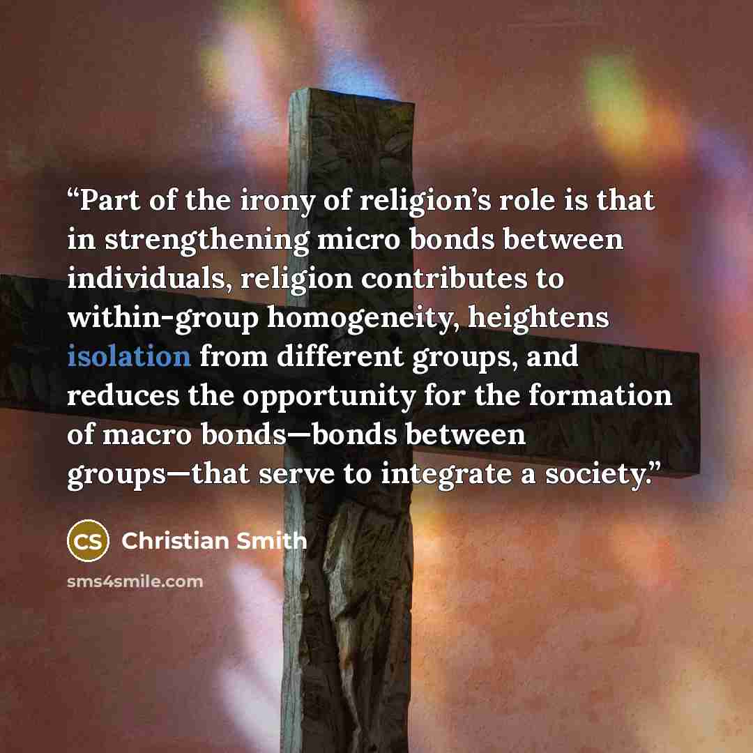“Part of the irony of religion’s role is that in strengthening micro bonds between individuals, religion contributes to within-group homogeneity, heightens isolation from different groups, and reduces the opportunity for the formation of macro bonds—bonds between groups—that serve to integrate a…” quote by Christian Smith