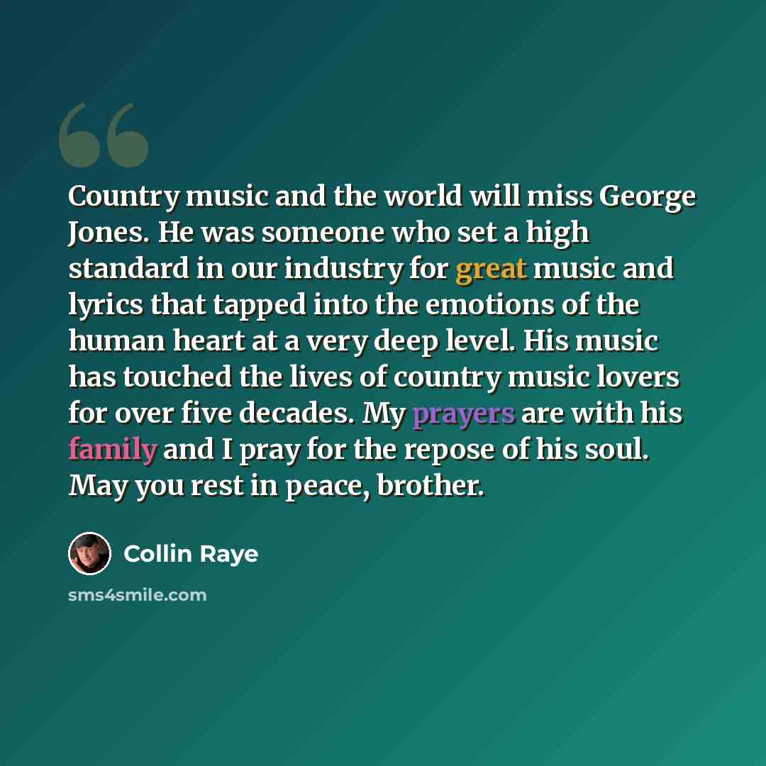 “Country music and the world will miss George Jones. He was someone who set a high standard in our industry for great music and lyrics that tapped into the emotions of the human heart at a very deep level. His music has touched the lives of country music lovers for over five decades. My prayers are…” quote by Collin Raye