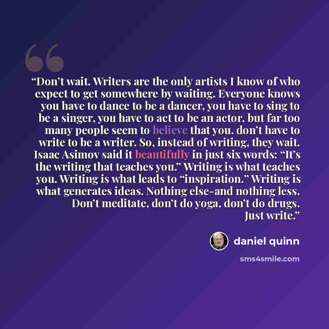 “Don’t wait. Writers are the only artists I know of who expect to get somewhere by waiting. Everyone knows you have to dance to be a dancer, you have to sing to be a singer, you have to act to be an actor, but far too many people seem to believe that you. don’t have to write to be a writer. So…” quote by Daniel Quinn