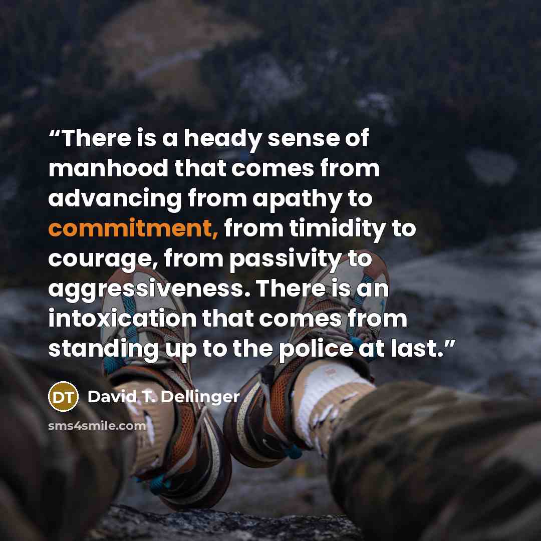“There is a heady sense of manhood that comes from advancing from apathy to commitment, from timidity to courage, from passivity to aggressiveness. There is an intoxication that comes from standing up to the police at last.” quote by David T. Dellinger