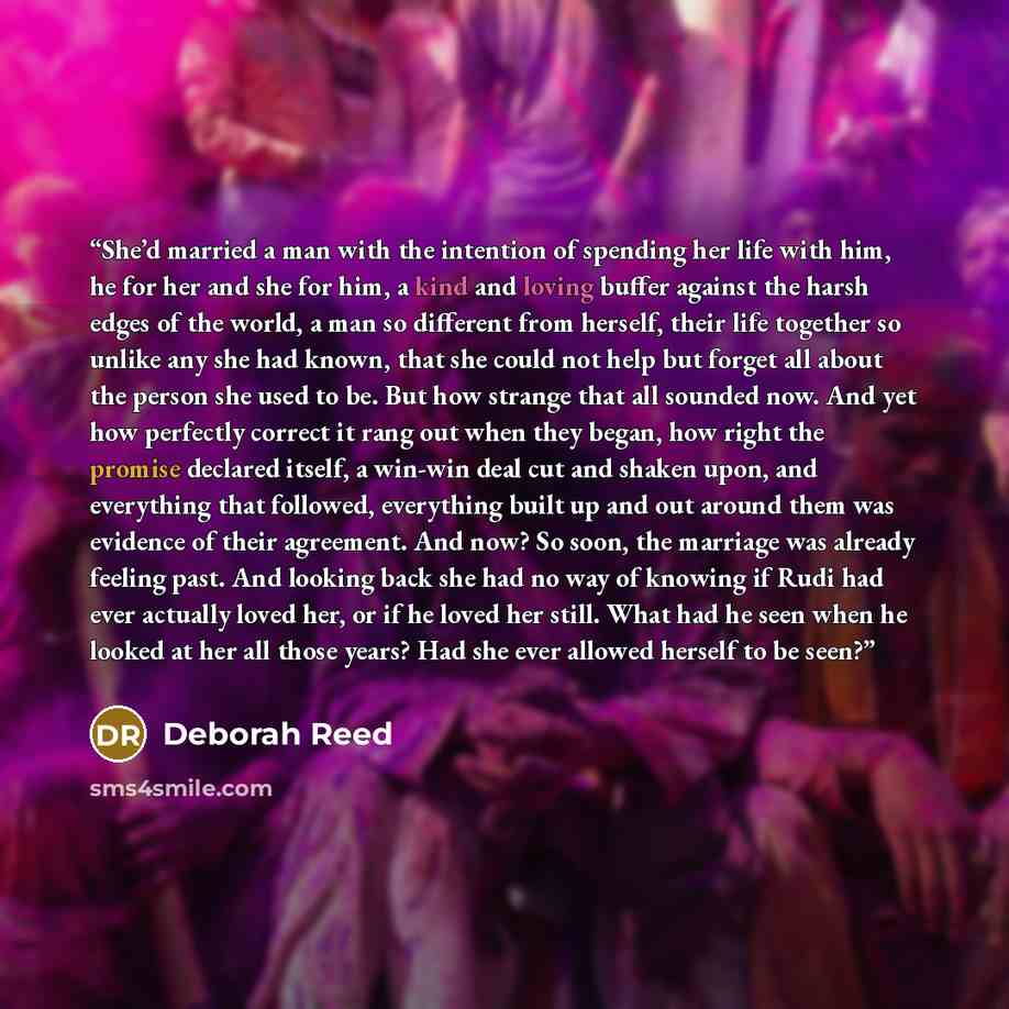 “She’d married a man with the intention of spending her life with him, he for her and she for him, a kind and loving buffer against the harsh edges of the world, a man so different from herself, their life together so unlike any she had known, that she could not help but forget all about the person…” quote by Deborah Reed