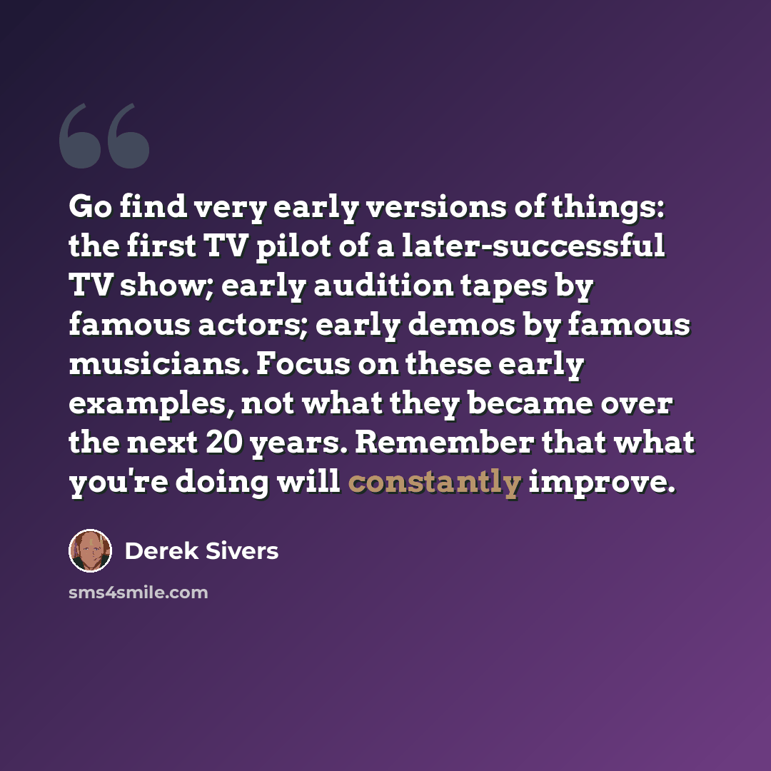 “Go find very early versions of things: the first TV pilot of a later-successful TV show; early audition tapes by famous actors; early demos by famous musicians. Focus on these early examples, not what they became over the next 20 years. Remember that what you're doing will constantly improve.” quote by Derek Sivers