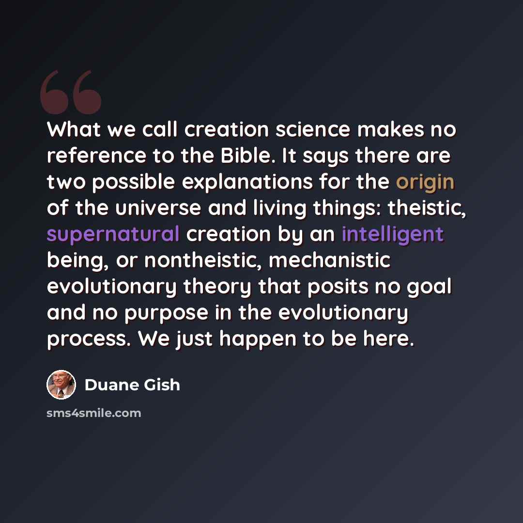 “What we call creation science makes no reference to the Bible. It says there are two possible explanations for the origin of the universe and living things: theistic, supernatural creation by an intelligent being, or nontheistic, mechanistic evolutionary theory that posits no goal and no purpose…” quote by Duane Gish