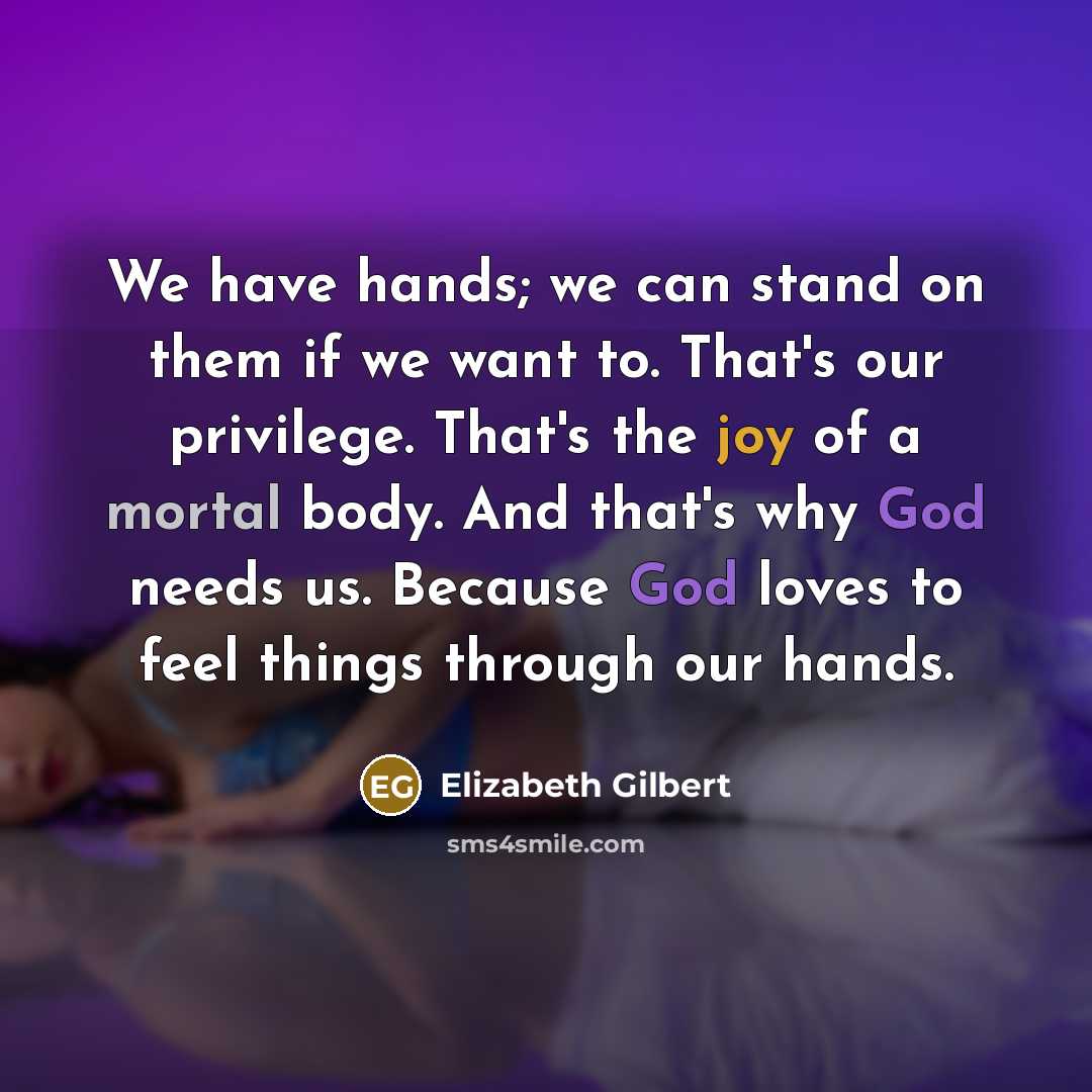 “We have hands; we can stand on them if we want to. That's our privilege. That's the joy of a mortal body. And that's why God needs us. Because God loves to feel things through our hands.” quote by Elizabeth Gilbert