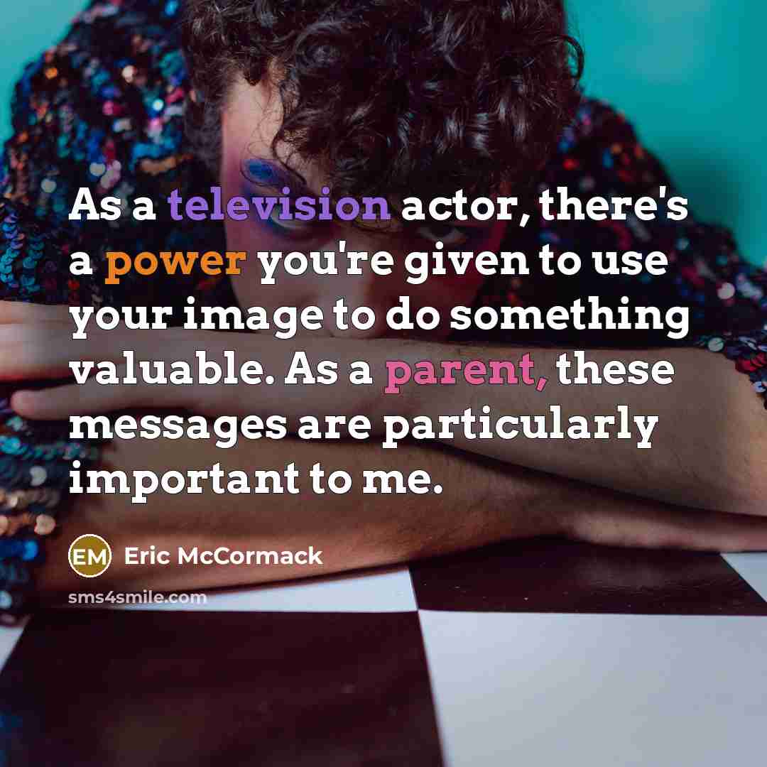 “As a television actor, there's a power you're given to use your image to do something valuable. As a parent, these messages are particularly important to me.” quote by Eric McCormack