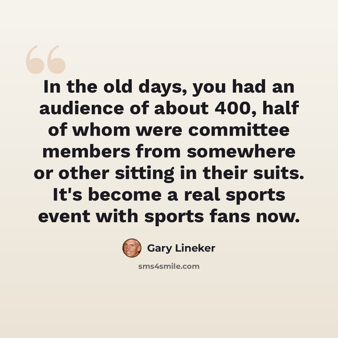 “In the old days, you had an audience of about 400, half of whom were committee members from somewhere or other sitting in their suits. It's become a real sports event with sports fans now.” quote by Gary Lineker