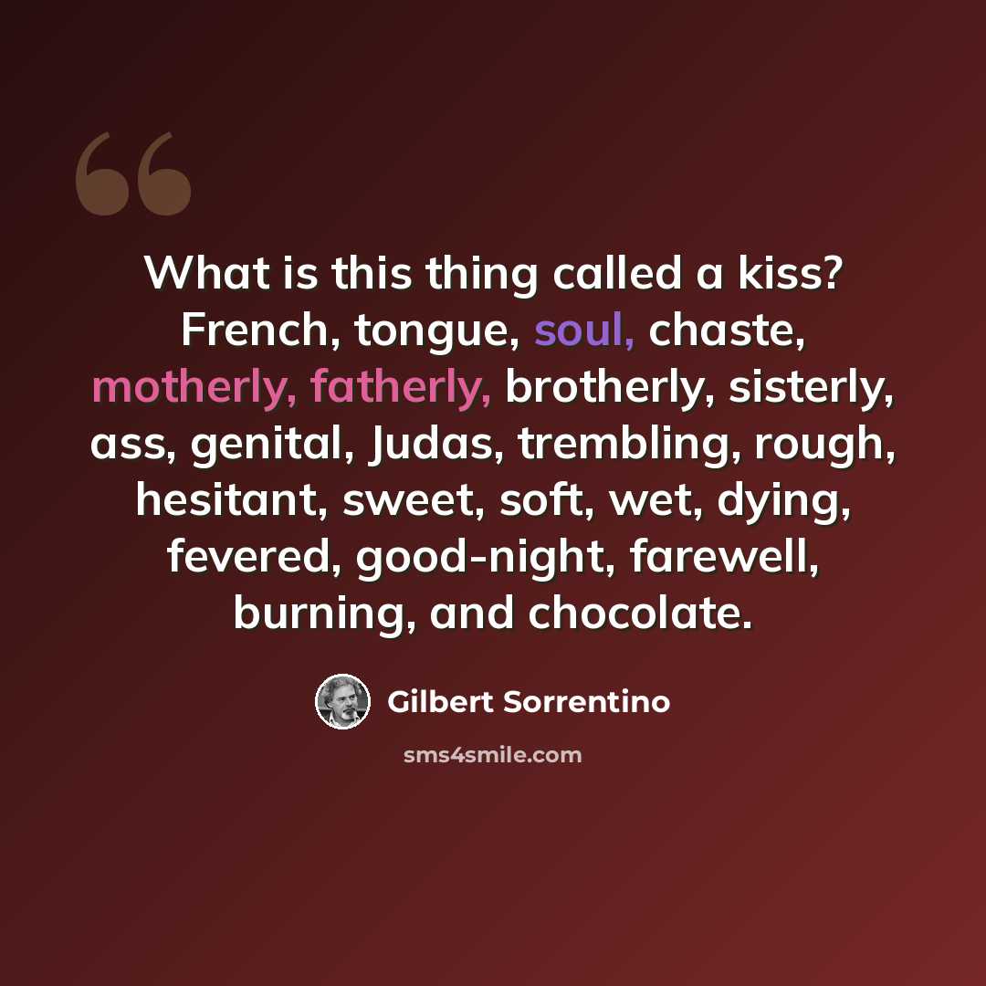 “What is this thing called a kiss? French, tongue, soul, chaste, motherly, fatherly, brotherly, sisterly, ass, genital, Judas, trembling, rough, hesitant, sweet, soft, wet, dying, fevered, good-night, farewell, burning, and chocolate.” quote by Gilbert Sorrentino