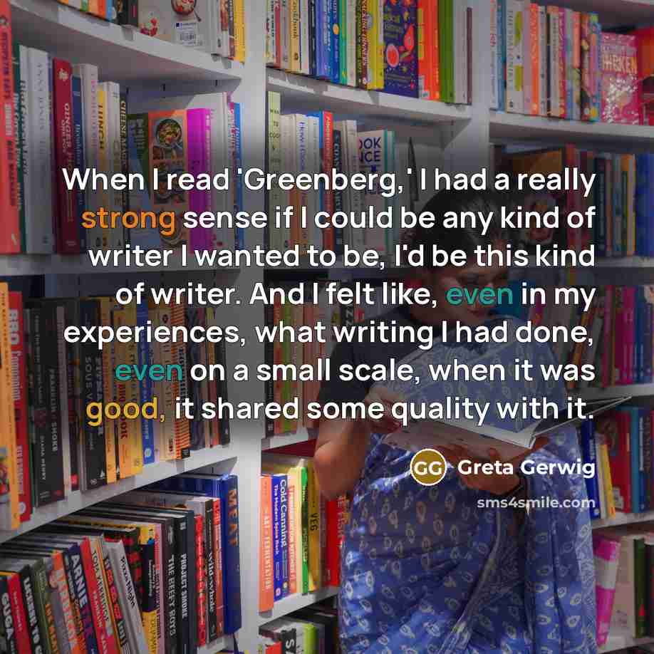 “When I read 'Greenberg,' I had a really strong sense if I could be any kind of writer I wanted to be, I'd be this kind of writer. And I felt like, even in my experiences, what writing I had done, even on a small scale, when it was good, it shared some quality with it.” quote by Greta Gerwig