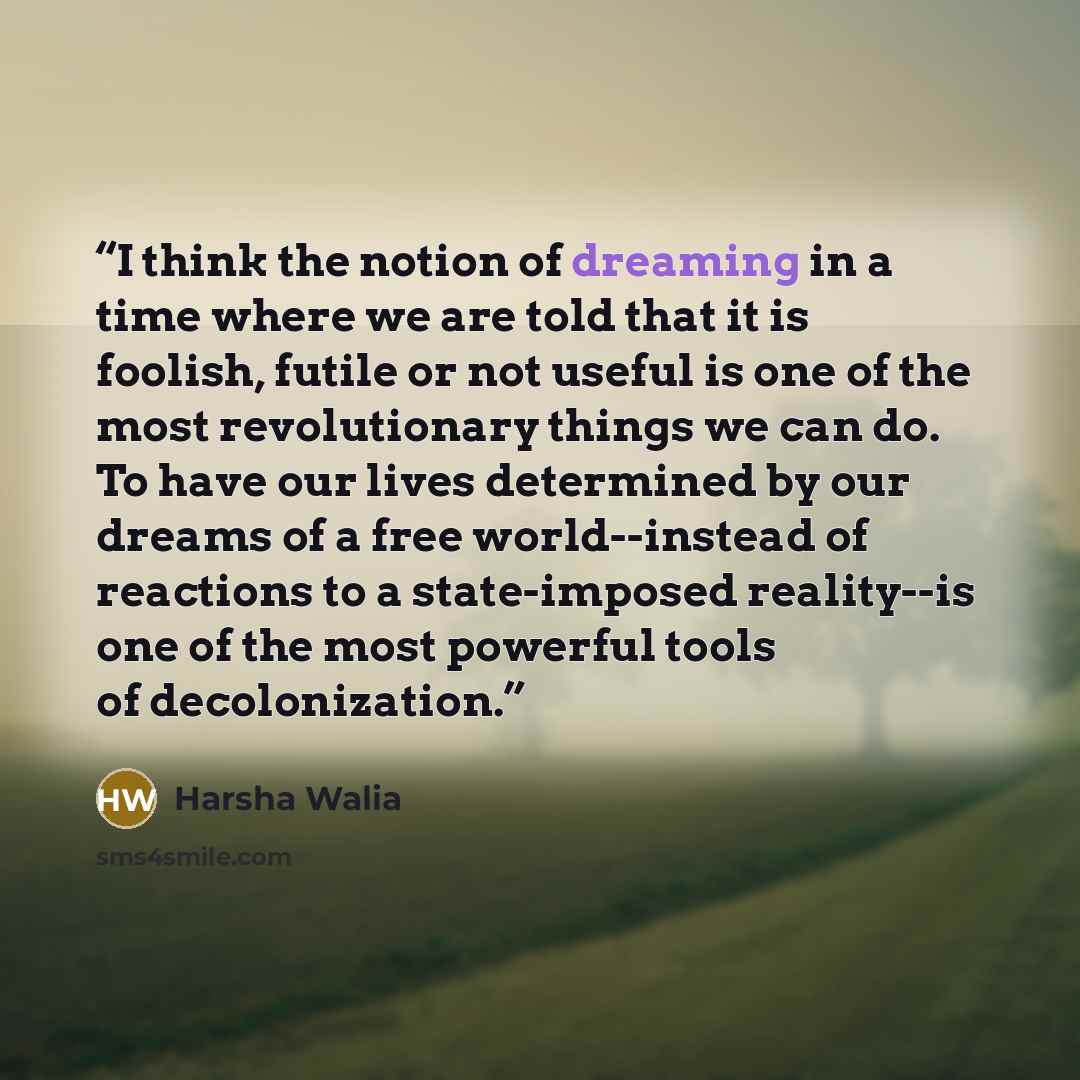 “I think the notion of dreaming in a time where we are told that it is foolish, futile or not useful is one of the most revolutionary things we can do. To have our lives determined by our dreams of a free world--instead of reactions to a state-imposed reality--is one of the most powerful tools of…” quote by Harsha Walia