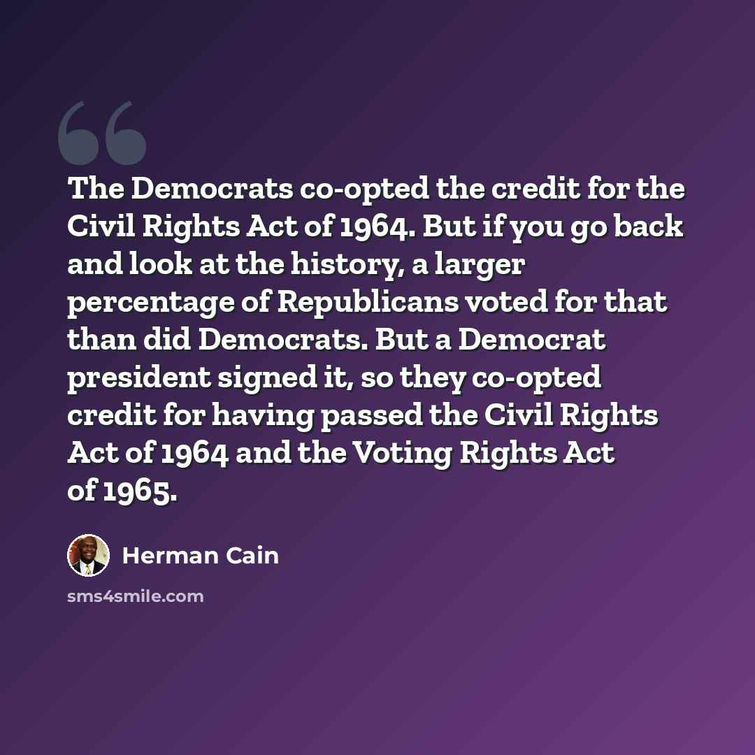 “The Democrats co-opted the credit for the Civil Rights Act of 1964. But if you go back and look at the history, a larger percentage of Republicans voted for that than did Democrats. But a Democrat president signed it, so they co-opted credit for having passed the Civil Rights Act of 1964 and the…” quote by Herman Cain