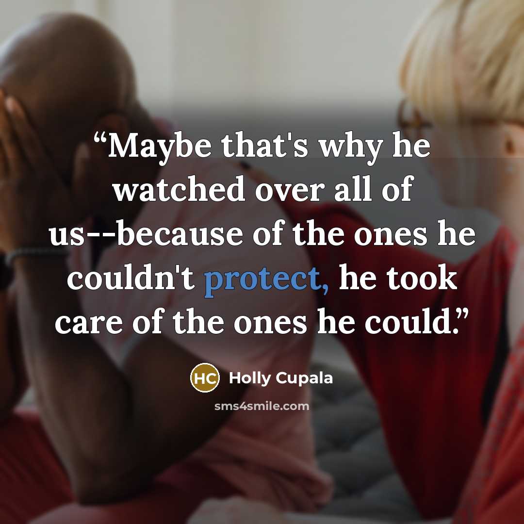 “Maybe that's why he watched over all of us--because of the ones he couldn't protect, he took care of the ones he could.” quote by Holly Cupala