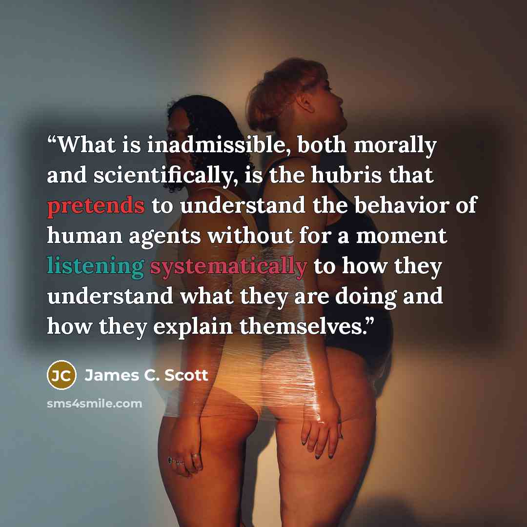 “What is inadmissible, both morally and scientifically, is the hubris that pretends to understand the behavior of human agents without for a moment listening systematically to how they understand what they are doing and how they explain themselves.” quote by James C. Scott