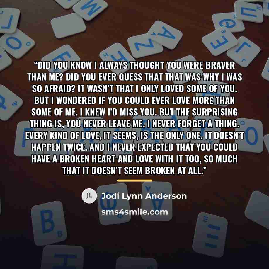 “Did you know I always thought you were braver than me? Did you ever guess that that was why I was so afraid? It wasn’t that I only loved some of you. But I wondered if you could ever love more than some of me. I knew I’d miss you. But the surprising thing is, you never leave me. I never forget a…” quote by Jodi Lynn Anderson