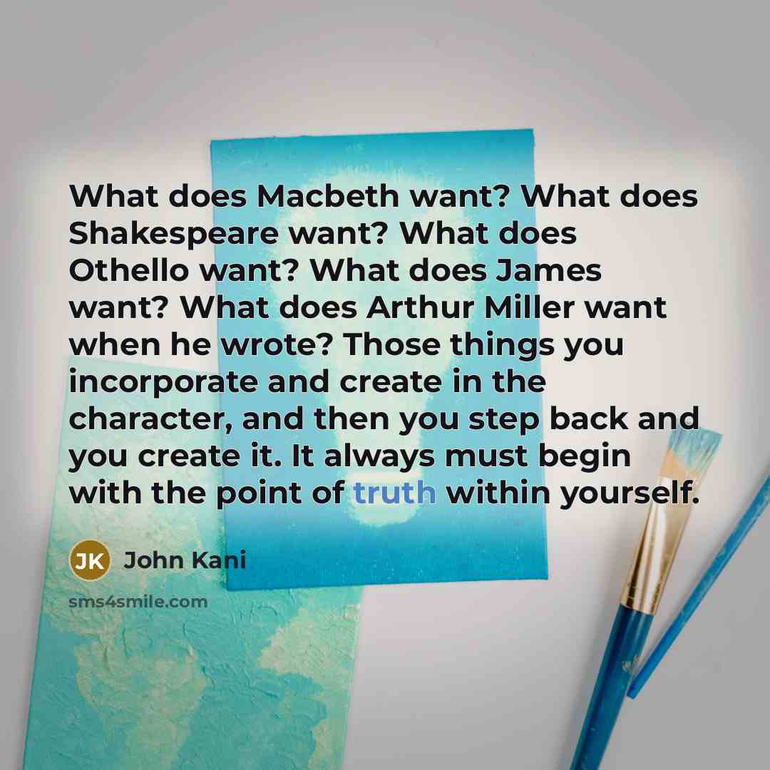 “What does Macbeth want? What does Shakespeare want? What does Othello want? What does James want? What does Arthur Miller want when he wrote? Those things you incorporate and create in the character, and then you step back and you create it. It always must begin with the point of truth within…” quote by John Kani