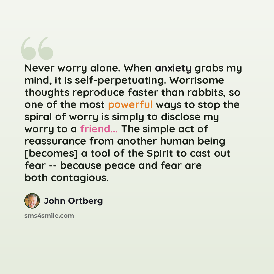 “Never worry alone. When anxiety grabs my mind, it is self-perpetuating. Worrisome thoughts reproduce faster than rabbits, so one of the most powerful ways to stop the spiral of worry is simply to disclose my worry to a friend... The simple act of reassurance from another human being [becomes] a…” quote by John Ortberg