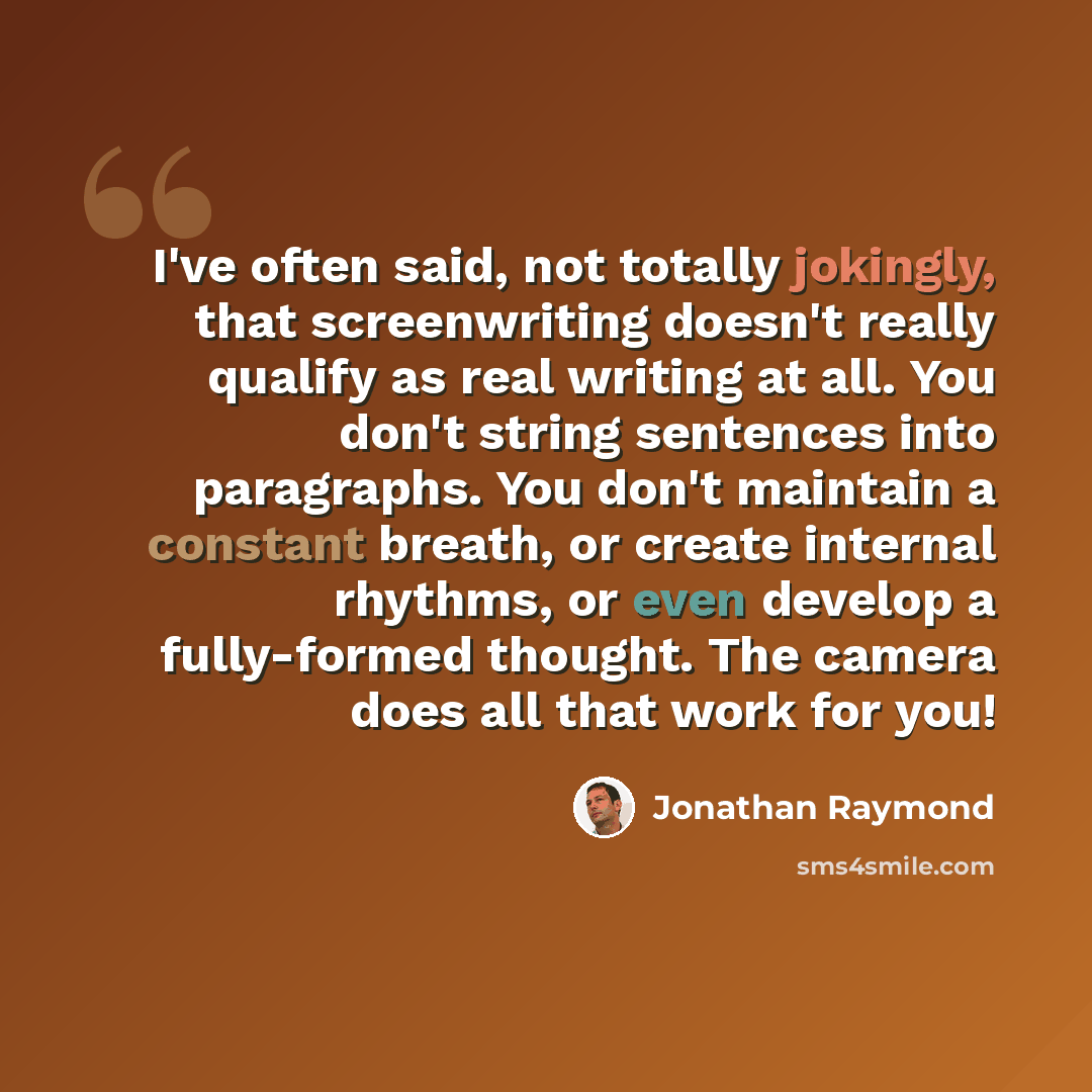 “I've often said, not totally jokingly, that screenwriting doesn't really qualify as real writing at all. You don't string sentences into paragraphs. You don't maintain a constant breath, or create internal rhythms, or even develop a fully-formed thought. The camera does all that work for you!” quote by Jonathan Raymond