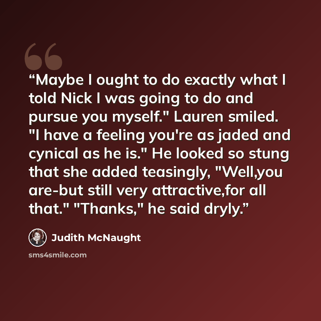 “Maybe I ought to do exactly what I told Nick I was going to do and pursue you myself." Lauren smiled. "I have a feeling you're as jaded and cynical as he is." He looked so stung that she added teasingly, "Well,you are-but still very attractive,for all that." "Thanks," he said dryly.” quote by Judith McNaught
