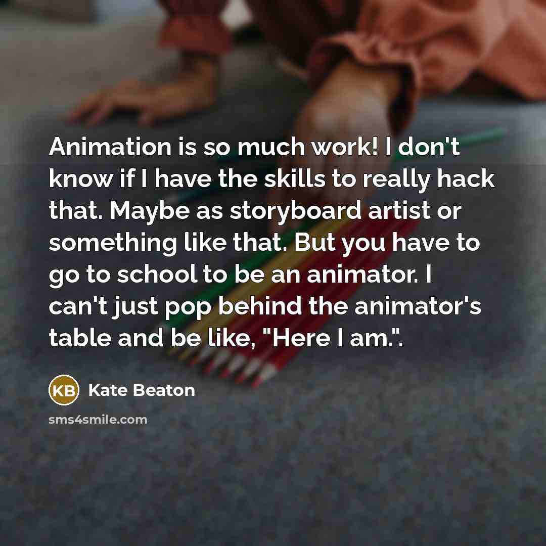 “Animation is so much work! I don't know if I have the skills to really hack that. Maybe as storyboard artist or something like that. But you have to go to school to be an animator. I can't just pop behind the animator's table and be like, "Here I am.".” quote by Kate Beaton