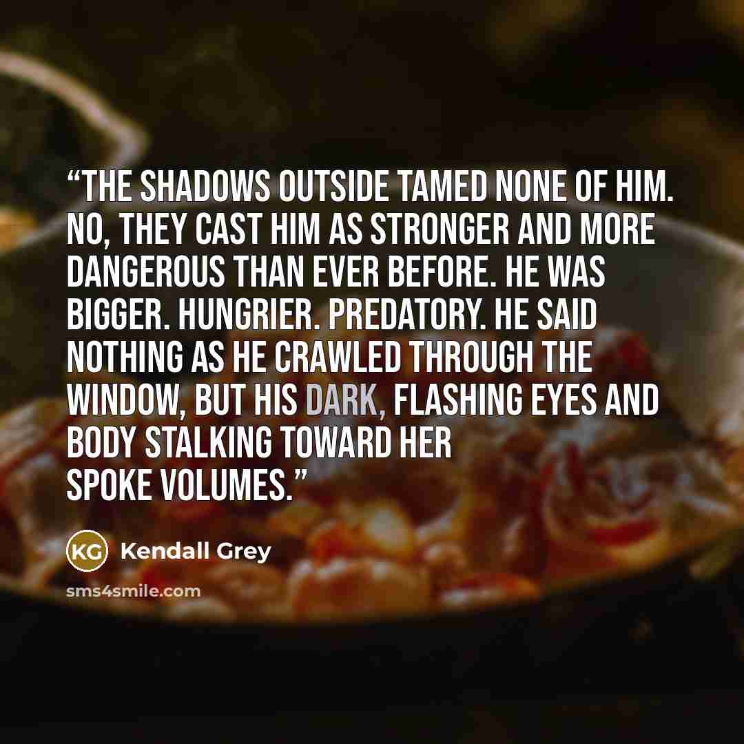 “The shadows outside tamed none of him. No, they cast him as stronger and more dangerous than ever before. He was bigger. Hungrier. Predatory. He said nothing as he crawled through the window, but his dark, flashing eyes and body stalking toward her spoke volumes.” quote by Kendall Grey