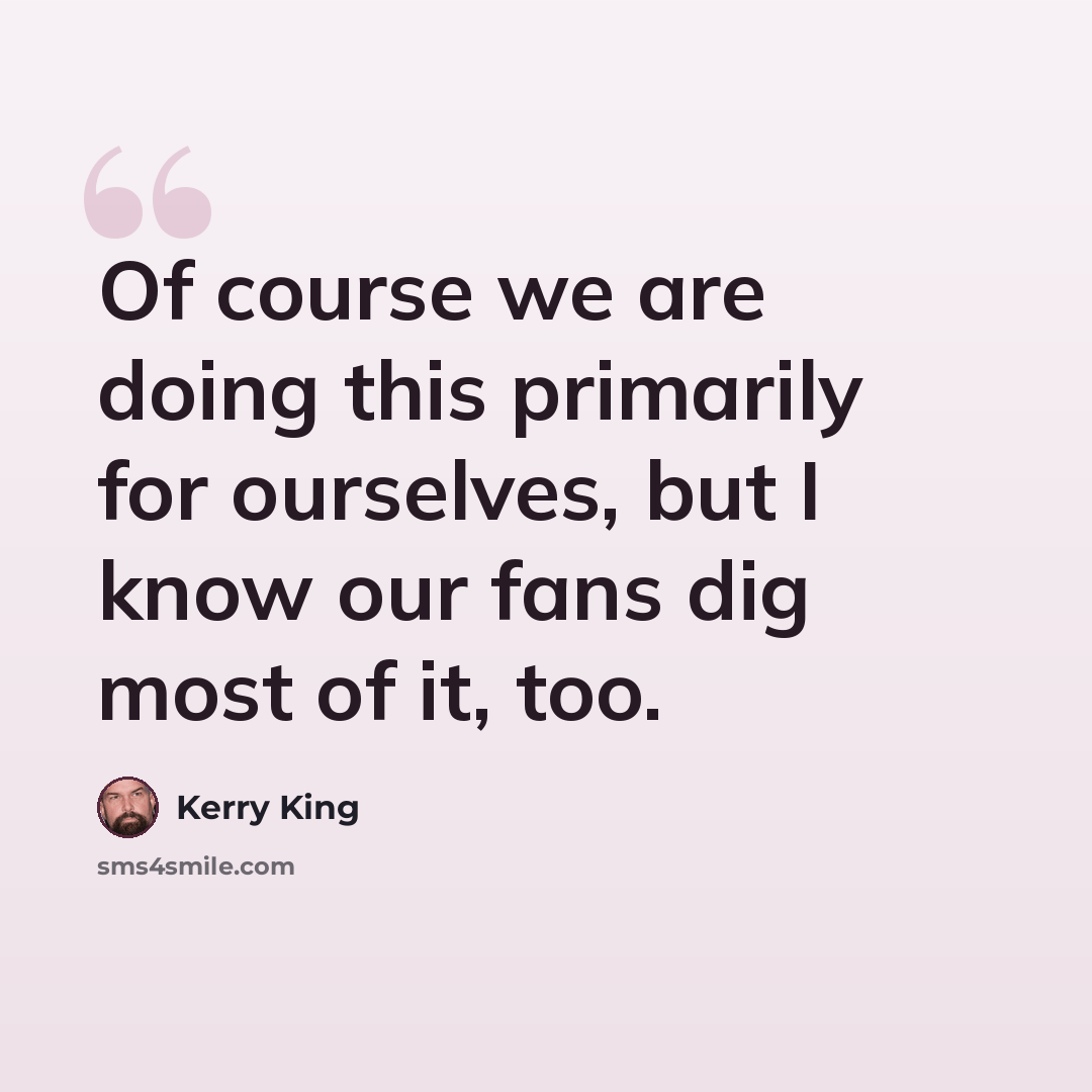 “Of course we are doing this primarily for ourselves, but I know our fans dig most of it, too.” quote by Kerry King