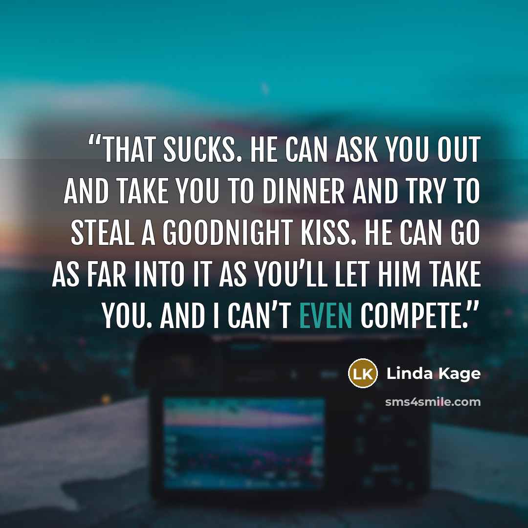 “That sucks. He can ask you out and take you to dinner and try to steal a goodnight kiss. He can go as far into it as you’ll let him take you. And I can’t even compete.” quote by Linda Kage