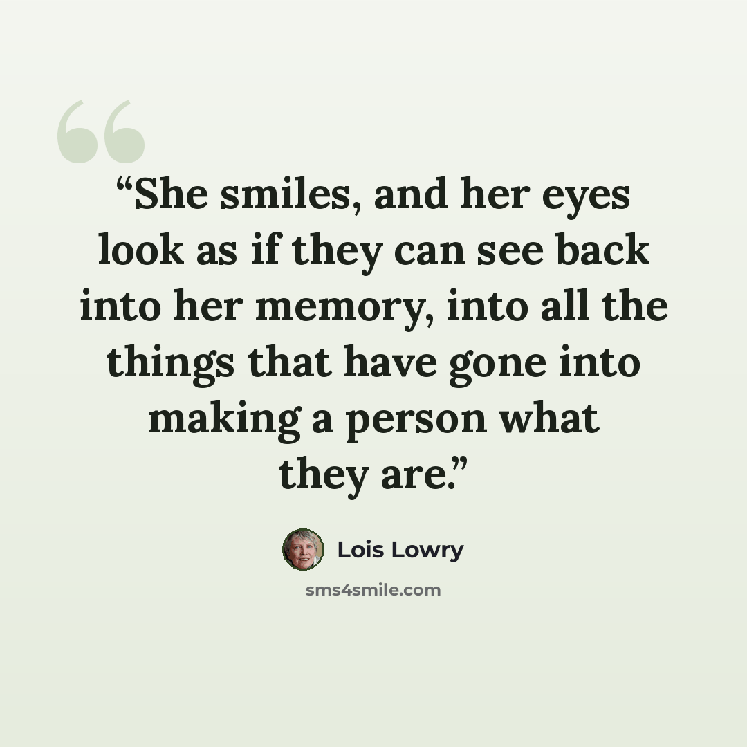 “She smiles, and her eyes look as if they can see back into her memory, into all the things that have gone into making a person what they are.” quote by Lois Lowry