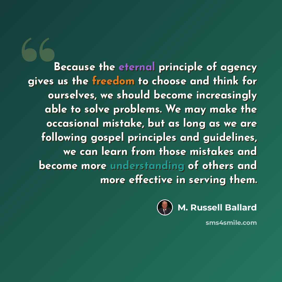 “Because the eternal principle of agency gives us the freedom to choose and think for ourselves, we should become increasingly able to solve problems. We may make the occasional mistake, but as long as we are following gospel principles and guidelines, we can learn from those mistakes and become…” quote by M. Russell Ballard