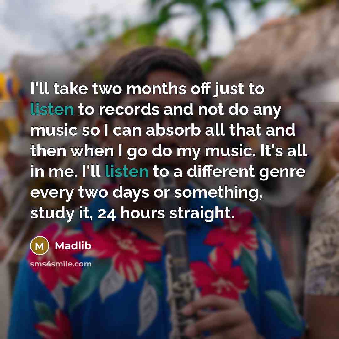 “I'll take two months off just to listen to records and not do any music so I can absorb all that and then when I go do my music. It's all in me. I'll listen to a different genre every two days or something, study it, 24 hours straight.” quote by Madlib