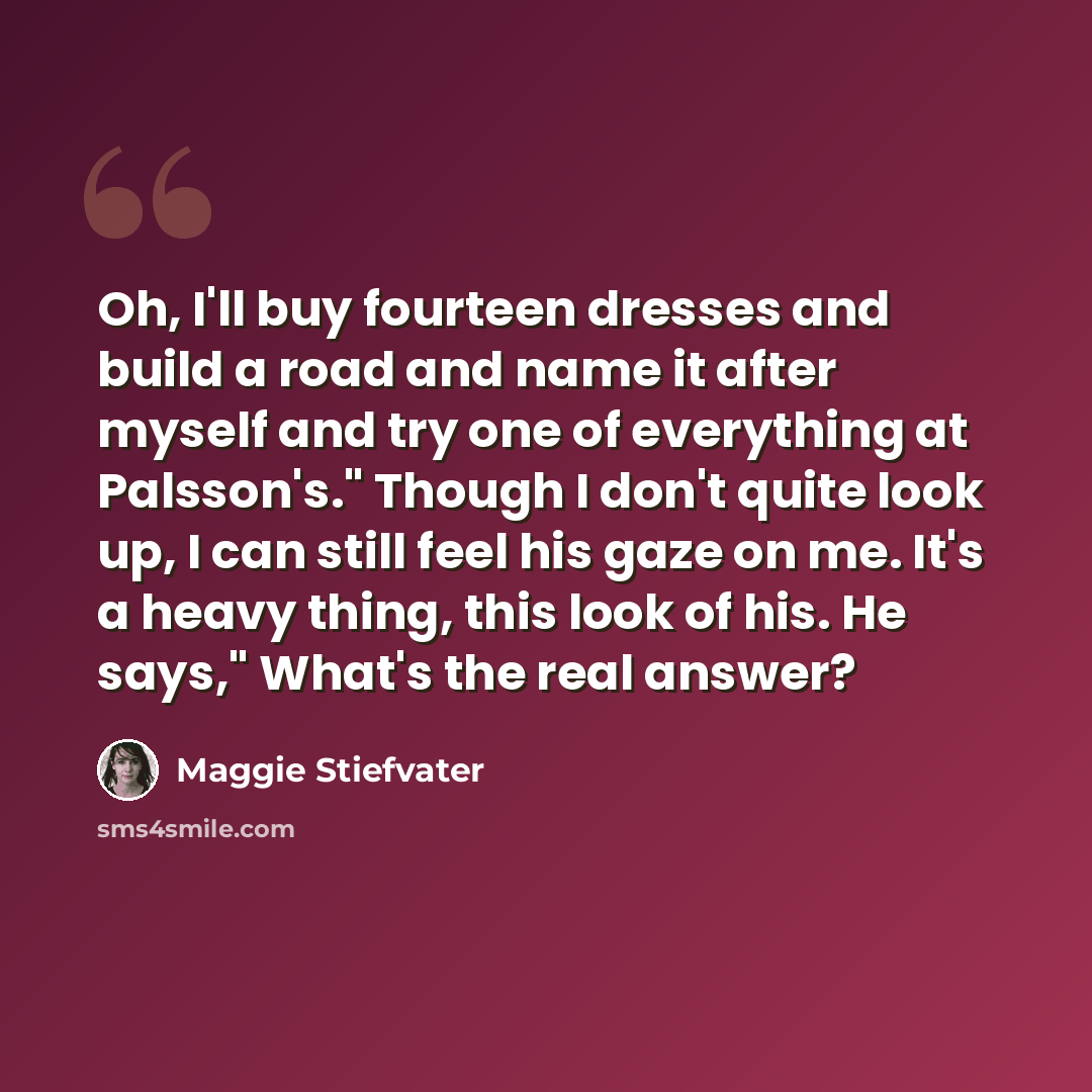 “Oh, I'll buy fourteen dresses and build a road and name it after myself and try one of everything at Palsson's." Though I don't quite look up, I can still feel his gaze on me. It's a heavy thing, this look of his. He says," What's the real answer?” quote by Maggie Stiefvater