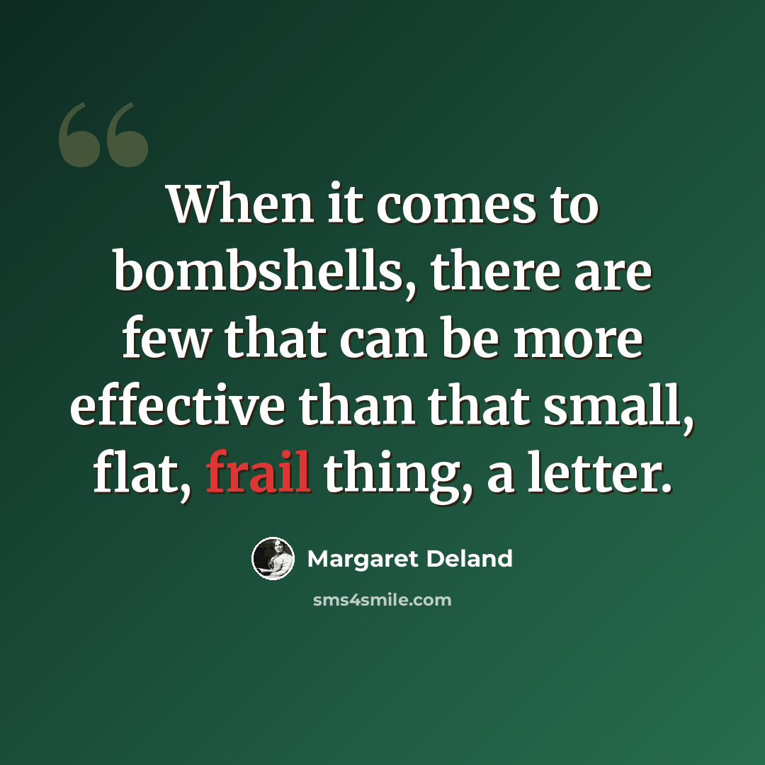 “When it comes to bombshells, there are few that can be more effective than that small, flat, frail thing, a letter.” quote by Margaret Deland