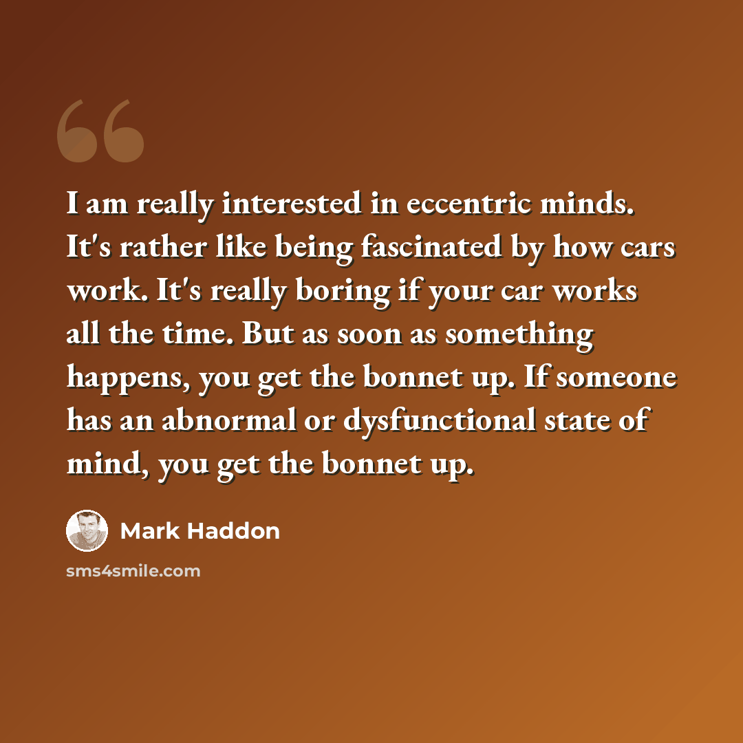 “I am really interested in eccentric minds. It's rather like being fascinated by how cars work. It's really boring if your car works all the time. But as soon as something happens, you get the bonnet up. If someone has an abnormal or dysfunctional state of mind, you get the bonnet up.” quote by Mark Haddon