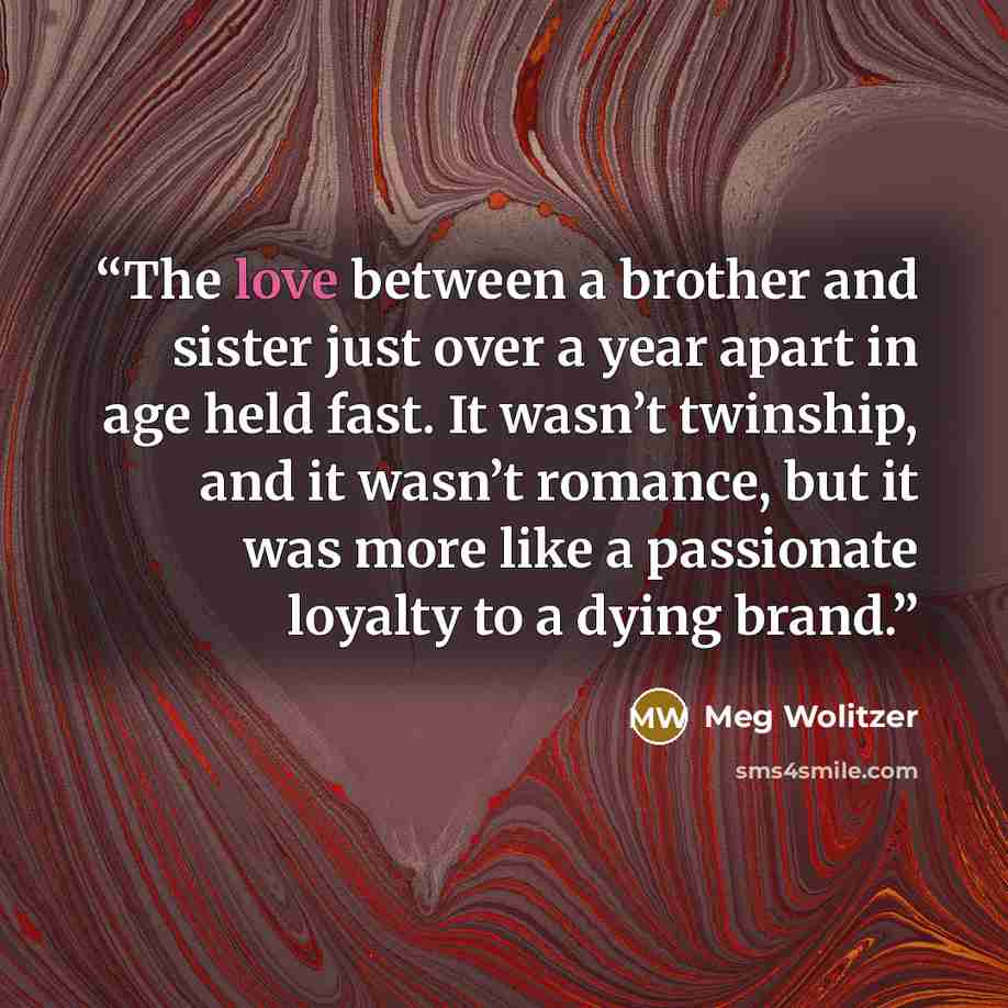 “The love between a brother and sister just over a year apart in age held fast. It wasn’t twinship, and it wasn’t romance, but it was more like a passionate loyalty to a dying brand.” quote by Meg Wolitzer