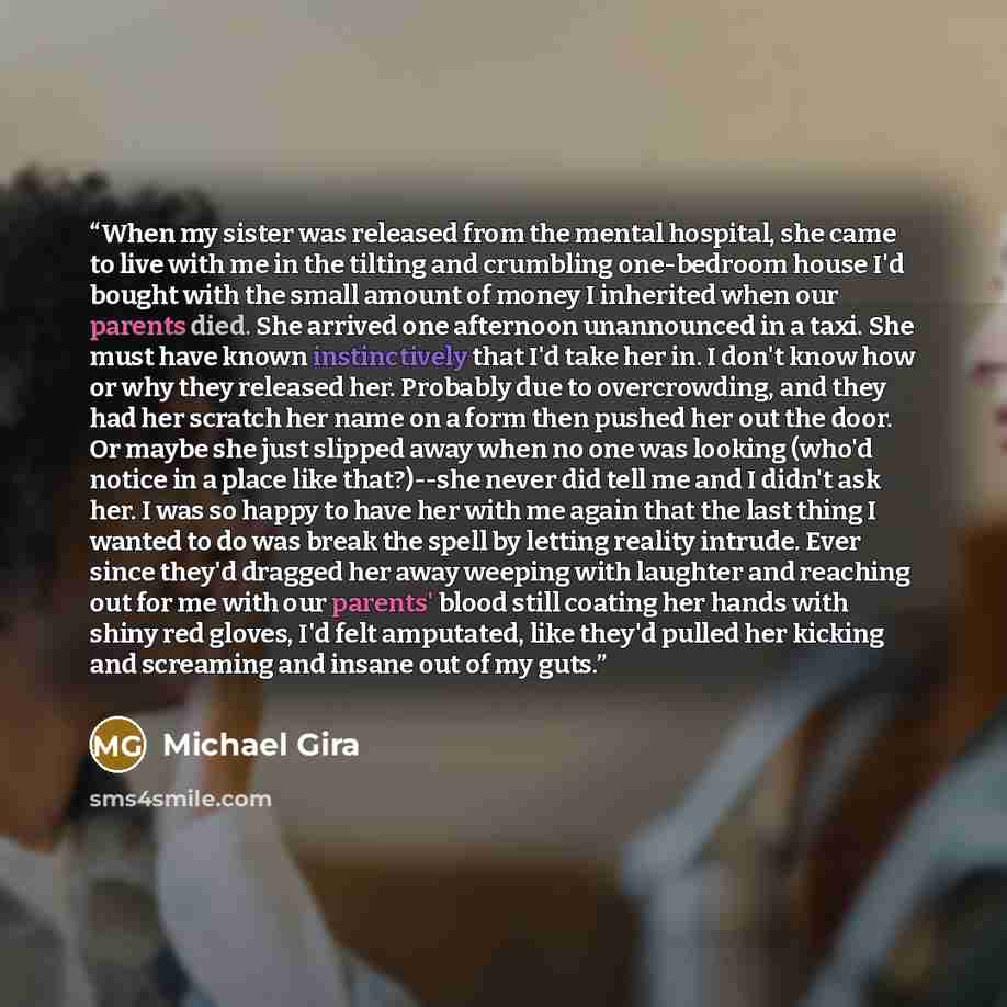 “When my sister was released from the mental hospital, she came to live with me in the tilting and crumbling one-bedroom house I'd bought with the small amount of money I inherited when our parents died. She arrived one afternoon unannounced in a taxi. She must have known instinctively that I'd…” quote by Michael Gira