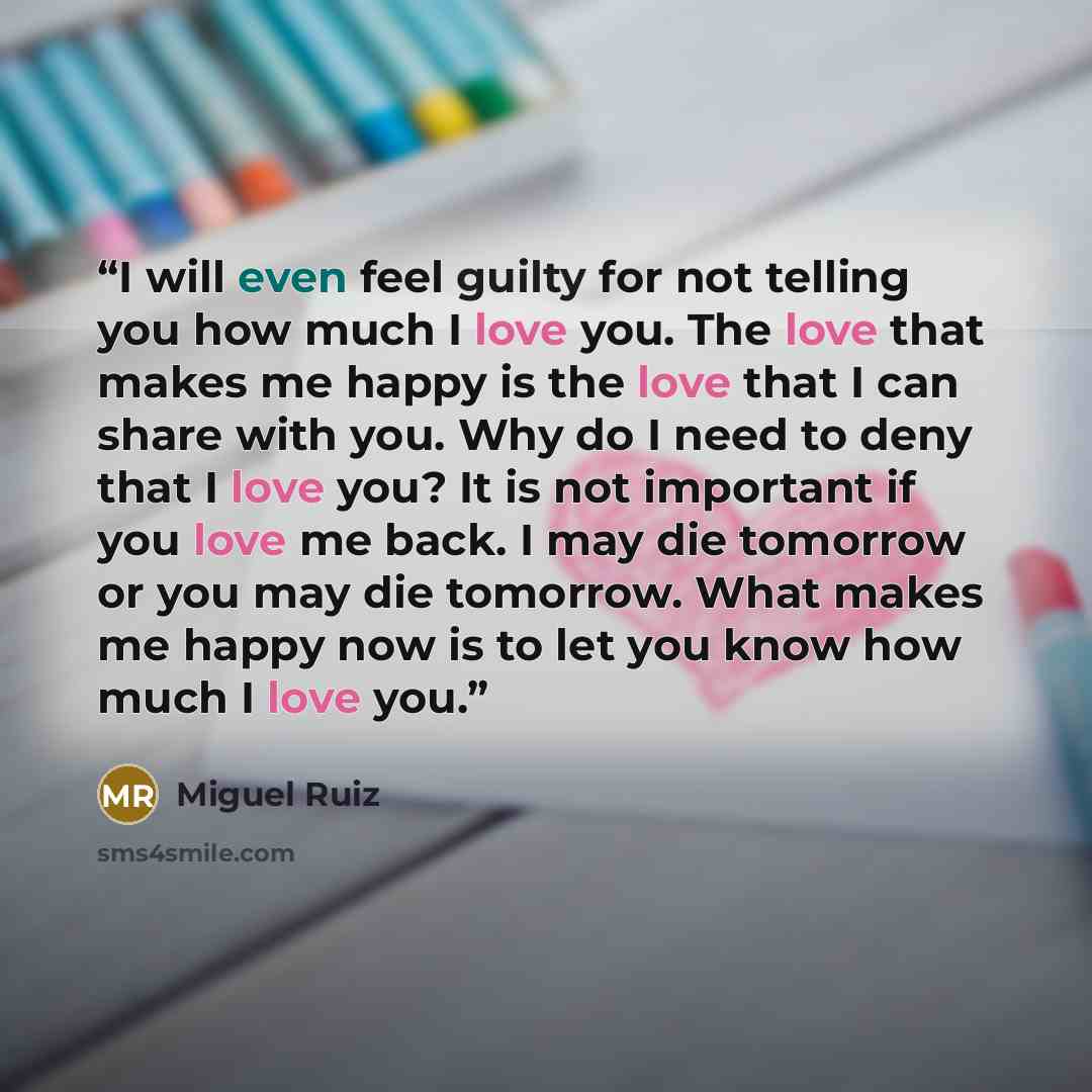“I will even feel guilty for not telling you how much I love you. The love that makes me happy is the love that I can share with you. Why do I need to deny that I love you? It is not important if you love me back. I may die tomorrow or you may die tomorrow. What makes me happy now is to let you…” quote by Miguel Ruiz