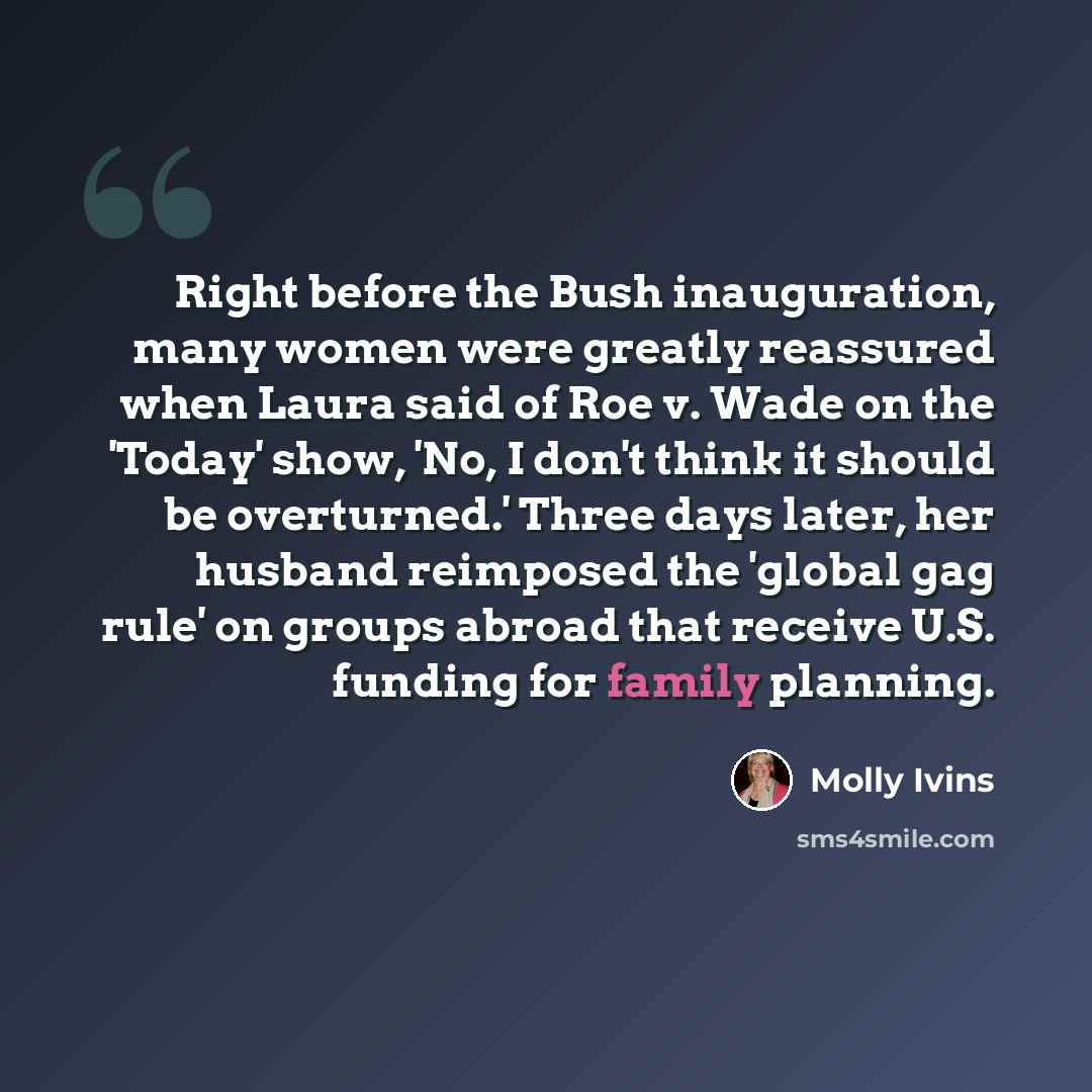 “Right before the Bush inauguration, many women were greatly reassured when Laura said of Roe v. Wade on the 'Today' show, 'No, I don't think it should be overturned.' Three days later, her husband reimposed the 'global gag rule' on groups abroad that receive U.S. funding for family planning.” quote by Molly Ivins