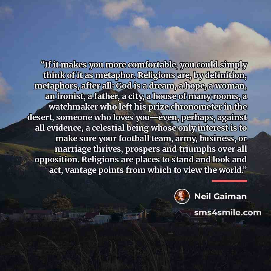 “If it makes you more comfortable, you could simply think of it as metaphor. Religions are, by definition, metaphors, after all: God is a dream, a hope, a woman, an ironist, a father, a city, a house of many rooms, a watchmaker who left his prize chronometer in the desert, someone who loves…” quote by Neil Gaiman
