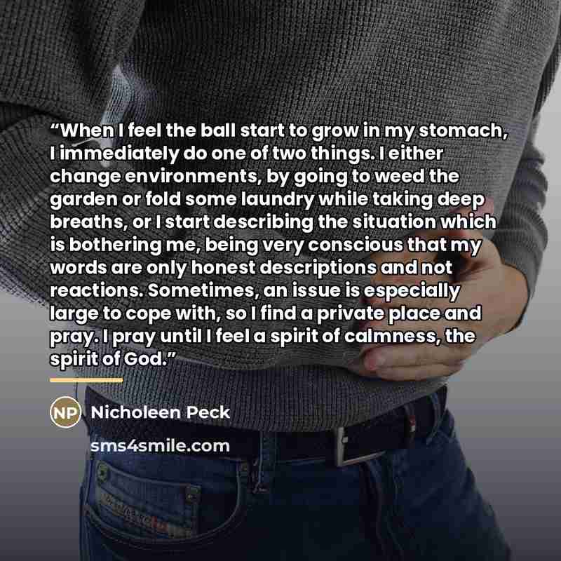 “When I feel the ball start to grow in my stomach, I immediately do one of two things. I either change environments, by going to weed the garden or fold some laundry while taking deep breaths, or I start describing the situation which is bothering me, being very conscious that my words are only…” quote by Nicholeen Peck