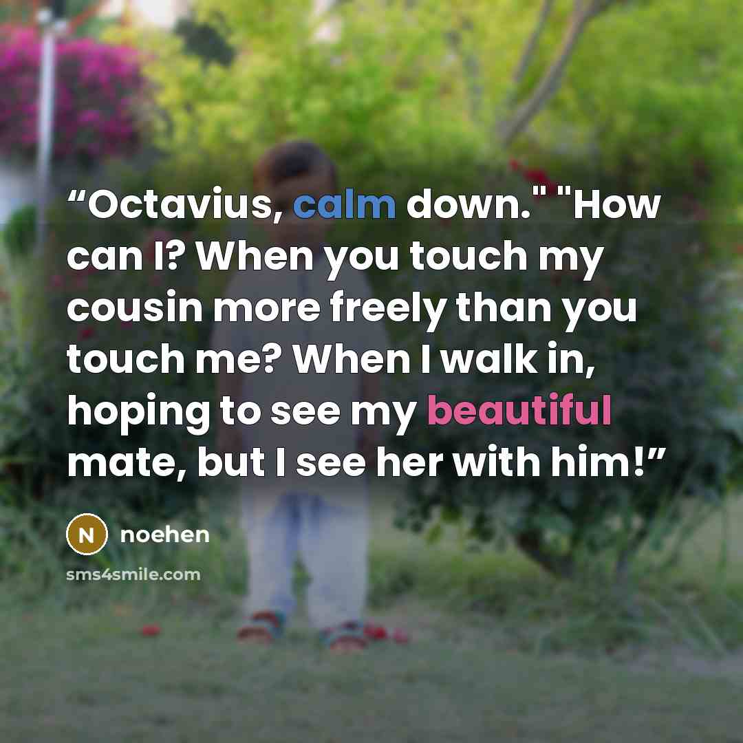 “Octavius, calm down." "How can I? When you touch my cousin more freely than you touch me? When I walk in, hoping to see my beautiful mate, but I see her with him!” quote by noehen