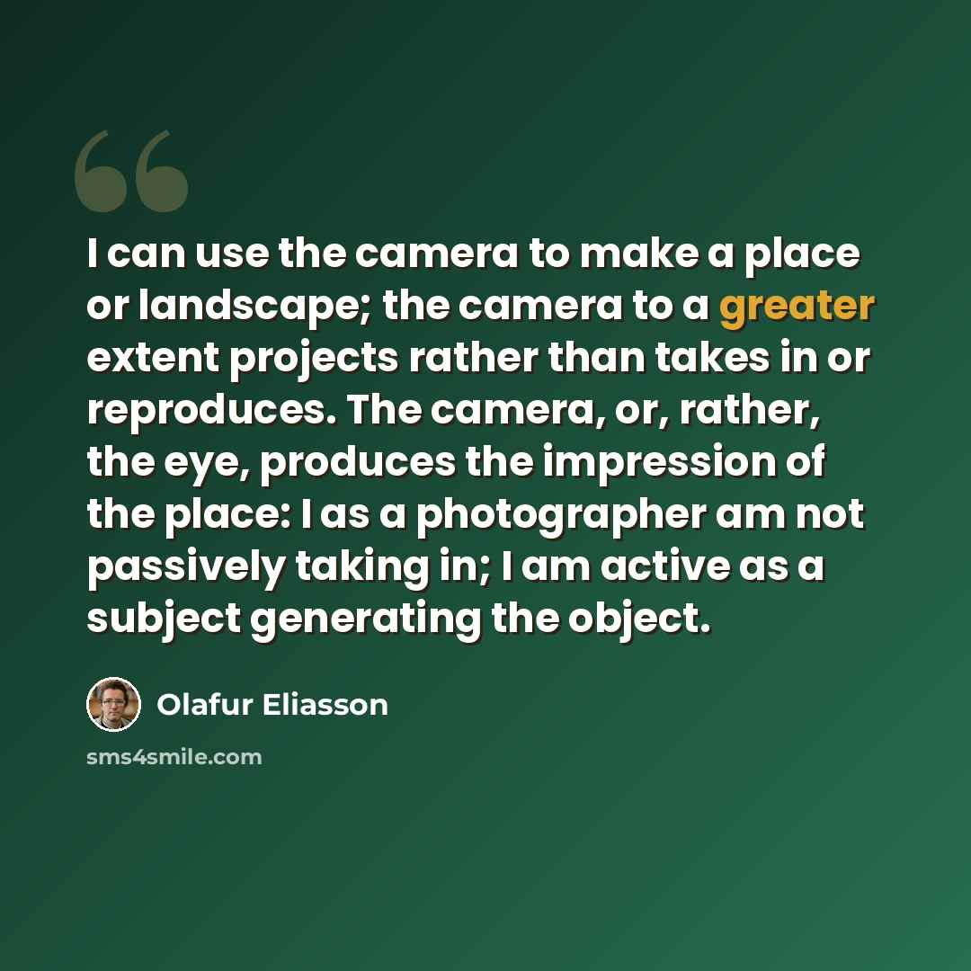 “I can use the camera to make a place or landscape; the camera to a greater extent projects rather than takes in or reproduces. The camera, or, rather, the eye, produces the impression of the place: I as a photographer am not passively taking in; I am active as a subject generating the object.” quote by Olafur Eliasson