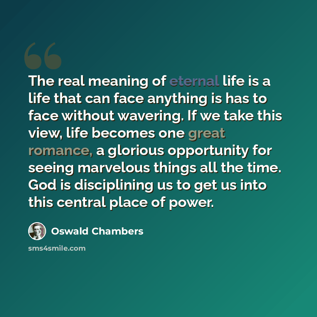 “The real meaning of eternal life is a life that can face anything is has to face without wavering. If we take this view, life becomes one great romance, a glorious opportunity for seeing marvelous things all the time. God is disciplining us to get us into this central place of power.” quote by Oswald Chambers