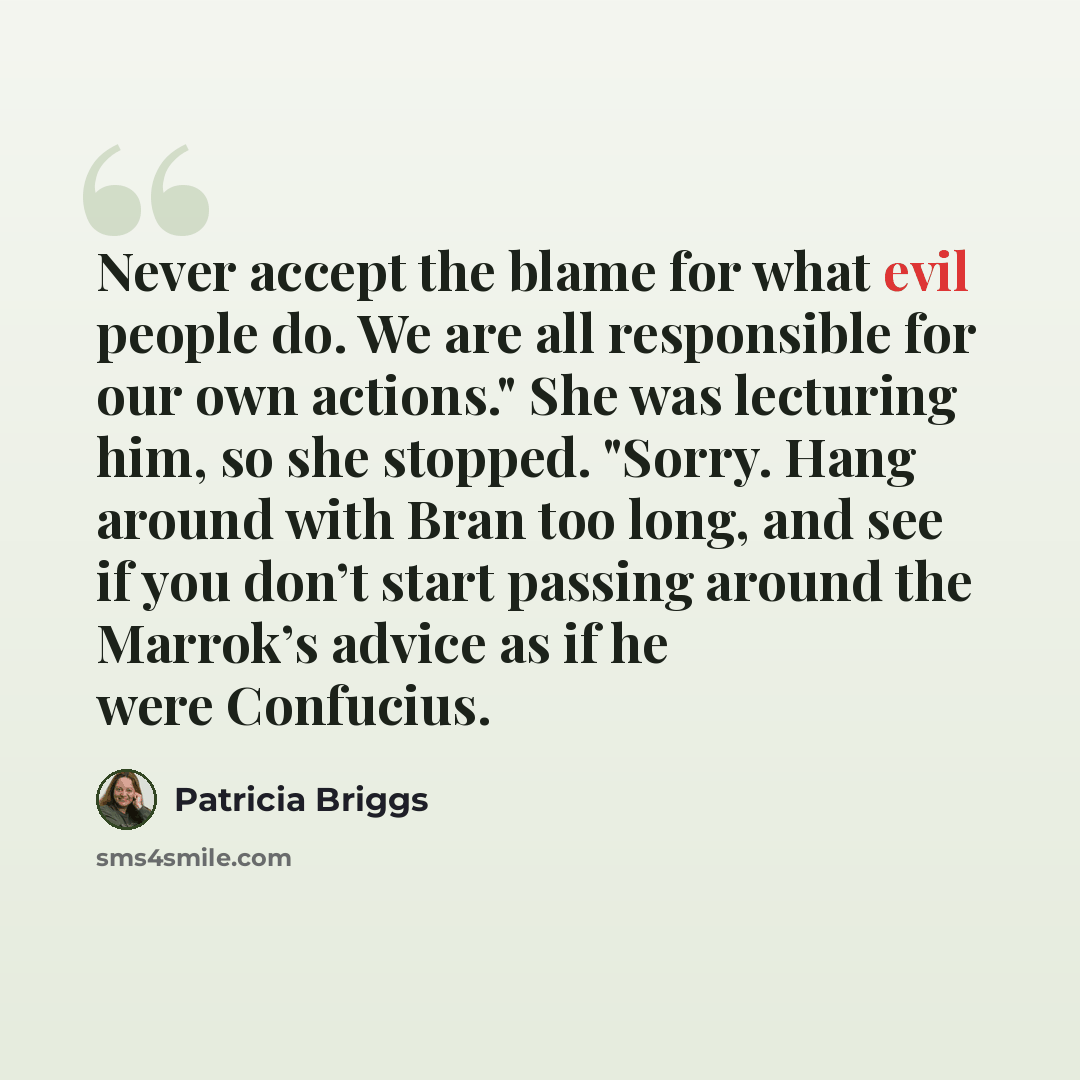 “Never accept the blame for what evil people do. We are all responsible for our own actions." She was lecturing him, so she stopped. "Sorry. Hang around with Bran too long, and see if you don’t start passing around the Marrok’s advice as if he were Confucius.” quote by Patricia Briggs