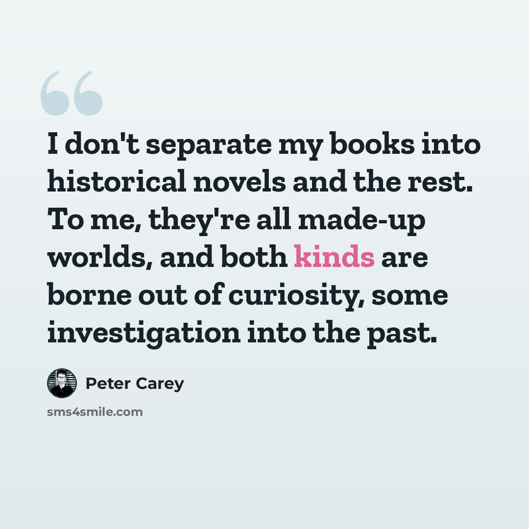 “I don't separate my books into historical novels and the rest. To me, they're all made-up worlds, and both kinds are borne out of curiosity, some investigation into the past.” quote by Peter Carey